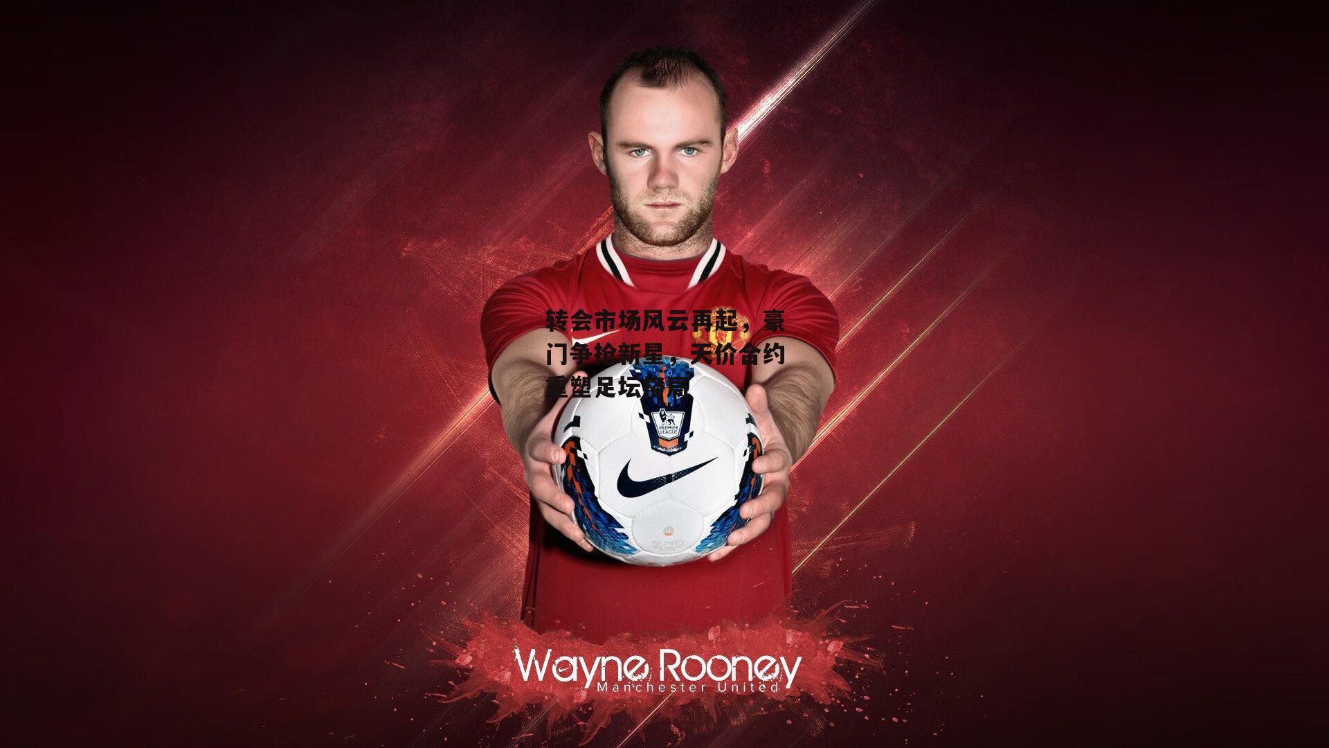 转会市场风云再起，豪门争抢新星，天价合约重塑足坛格局