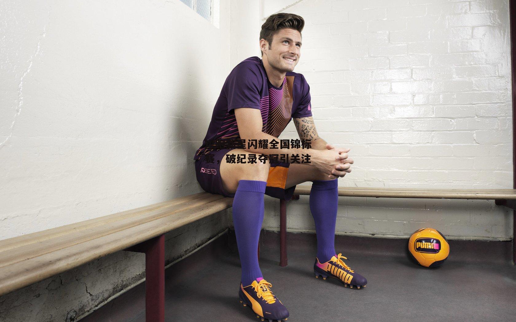 短跑新星闪耀全国锦标赛，破纪录夺冠引关注